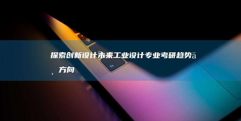 探索创新设计未来：工业设计专业考研趋势与方向解析